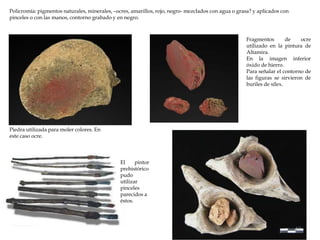 Piedra utilizada para moler colores. En
este caso ocre.
Policromía: pigmentos naturales, minerales, –ocres, amarillos, rojo, negro- mezclados con agua o grasa? y aplicados con
pinceles o con las manos, contorno grabado y en negro.
Fragmentos de ocre
utilizado en la pintura de
Altamira.
En la imagen inferior
óxido de hierro.
Para señalar el contorno de
las figuras se sirvieron de
buriles de sílex.
El pintor
prehistórico
pudo
utilizar
pinceles
parecidos a
éstos.
17
 