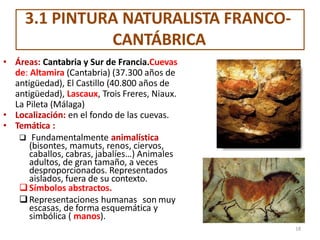 3.1 PINTURA NATURALISTA FRANCO-
CANTÁBRICA
• Áreas: Cantabria y Sur de Francia.Cuevas
de: Altamira (Cantabria) (37.300 años de
antigüedad), El Castillo (40.800 años de
antigüedad), Lascaux, Trois Freres, Niaux.
La Pileta (Málaga)
• Localización: en el fondo de las cuevas.
• Temática :
 Fundamentalmente animalística
(bisontes, mamuts, renos, ciervos,
caballos, cabras, jabalíes…) Animales
adultos, de gran tamaño, a veces
desproporcionados. Representados
aislados, fuera de su contexto.
Símbolos abstractos.
Representaciones humanas son muy
escasas, de forma esquemática y
simbólica ( manos).
18
 