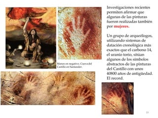 Investigaciones recientes
permiten afirmar que
algunas de las pinturas
fueron realizadas también
por mujeres.
Un grupo de arqueólogos,
utilizando sistemas de
datación cronológica más
exactos que el carbono 14,
el uranio torio, sitúan
algunos de los símbolos
abstractos de las pinturas
del Castillo con unos
40800 años de antigüedad.
El record.
Manos en negativo. Cuevadel
Castillo en Santander.
19
 