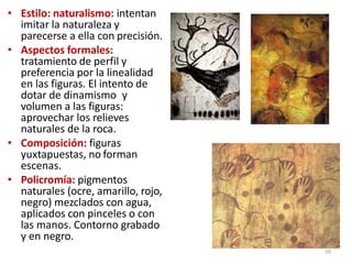 • Estilo: naturalismo: intentan
imitar la naturaleza y
parecerse a ella con precisión.
• Aspectos formales:
tratamiento de perfil y
preferencia por la linealidad
en las figuras. El intento de
dotar de dinamismo y
volumen a las figuras:
aprovechar los relieves
naturales de la roca.
• Composición: figuras
yuxtapuestas, no forman
escenas.
• Policromía: pigmentos
naturales (ocre, amarillo, rojo,
negro) mezclados con agua,
aplicados con pinceles o con
las manos. Contorno grabado
y en negro.
20
 