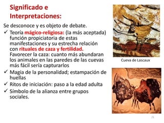 Significado e
Interpretaciones:
Se desconoce y es objeto de debate.
 Teoría mágico-religiosa: (la más aceptada)
función propiciatoria de estas
manifestaciones y su estrecha relación
con rituales de caza y fertilidad.
Favorecer la caza: cuanto más abundaran
los animales en las paredes de las cuevas
más fácil sería capturarlos
 Magia de la personalidad; estampación de
huellas
 Ritos de iniciación: paso a la edad adulta
 Símbolo de la alianza entre grupos
sociales.
Cueva de Lascaux
21
 