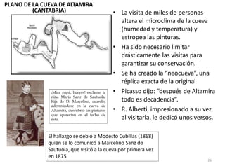 • La visita de miles de personas
altera el microclima de la cueva
(humedad y temperatura) y
estropea las pinturas.
• Ha sido necesario limitar
drásticamente las visitas para
garantizar su conservación.
• Se ha creado la “neocueva”, una
réplica exacta de la original
• Picasso dijo: “después de Altamira
todo es decadencia”.
• R. Alberti, impresionado a su vez
al visitarla, le dedicó unos versos.
PLANO DE LA CUEVA DE ALTAMIRA
(CANTABRIA)
¡Mira papá, bueyes! exclamo la
niña María Sanz de Sautuola,
hija de D. Marcelino, cuando,
adentrándose en la cueva de
Altamira, descubrió las pinturas
que aparecían en el techo de
ésta.
El hallazgo se debió a Modesto Cubillas (1868)
quien se lo comunicó a Marcelino Sanz de
Sautuola, que visitó a la cueva por primera vez
en 1875
26
 
