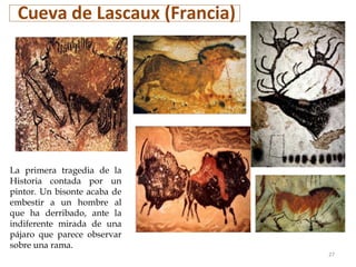 Cueva de Lascaux (Francia)
La primera tragedia de la
Historia contada por un
pintor. Un bisonte acaba de
embestir a un hombre al
que ha derribado, ante la
indiferente mirada de una
pájaro que parece observar
sobre una rama.
27
 