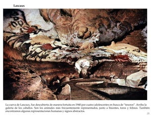 La cueva de Lascaux, fue descubierta de manera fortuita en 1940 por cuatro adolescentes en busca de “tesoros”. Arriba la
galería de los caballos. Son los animales más frecuentemente representados, junto a bisontes, toros y felinos. También
encontramos algunas representaciones humanas y signos abstractos.
Lascaux
28
 