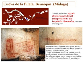 Cueva de la Pileta, Benaoján (Málaga)
Son muy abundantes signos
abstractos de difícil
interpretación : a la
izquierda ideomofos, arribauna
línea de puntos
Como en otras ocasiones el hallazgo de la cueva
de la Pileta fue casual, realizado por un agricultor
que cultivaba tierras próximas.
El descubrimiento científico se produjo en 1912
con la visita del famoso prehistoriador Henri
Breuil acompañado por un grupo de especialistas
las pinturas.
33
Q que certificaron la autenticidad de
 