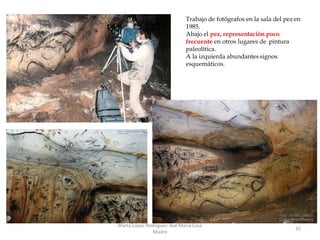 Trabajo de fotógrafos en la sala del pez en
1985.
Abajo el pez, representación poco
frecuente en otros lugares de pintura
paleolítica.
A la izquierda abundantes signos
esquemáticos.
Marta López Rodríguez. Ave María Casa
Madre
35
 