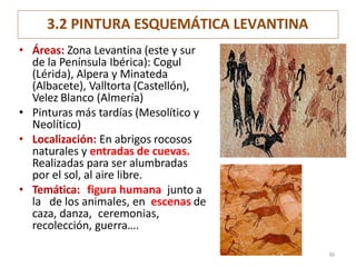 3.2 PINTURA ESQUEMÁTICA LEVANTINA
• Áreas: Zona Levantina (este y sur
de la Península Ibérica): Cogul
(Lérida), Alpera y Minateda
(Albacete), Valltorta (Castellón),
Velez Blanco (Almería)
• Pinturas más tardías (Mesolítico y
Neolítico)
• Localización: En abrigos rocosos
naturales y entradas de cuevas.
Realizadas para ser alumbradas
por el sol, al aire libre.
• Temática: figura humana junto a
la de los animales, en escenas de
caza, danza, ceremonias,
recolección, guerra….
36
 