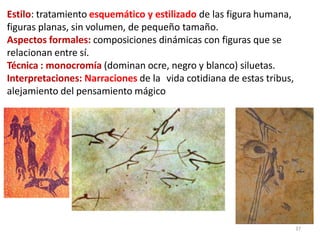 Estilo: tratamiento esquemático y estilizado de las figura humana,
figuras planas, sin volumen, de pequeño tamaño.
Aspectos formales: composiciones dinámicas con figuras que se
relacionan entre sí.
Técnica : monocromía (dominan ocre, negro y blanco) siluetas.
Interpretaciones: Narraciones de la vida cotidiana de estas tribus,
alejamiento del pensamiento mágico
37
 