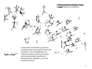 Calco de las pinturas de les Dogues
Ares del Maestre (Castellón).
39
Lucha entre dos bandos, una de las
composiciones más expresivas del arte
levantino . Los contendientes, de
reducido tamaño, observa la escala,
están representados mediante el
llamado estilo caligráfico, una sola
pasada de pincel.
 