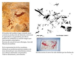 El hombre del neolítico sigue cazando, pero
controla la producción de alimento a través de
la agricultura y la ganadería, por ello la
pintura ha cambiado su carácter mágico por
otro narrativo, descriptivo.
Escenas de caza de la cueva Remigia, Ares del
Maestre (Castellón)
En la representación de los cazadores,
destacan sus poderosas piernas unidas a un
torso desnudo por una estrechísimacintura.
Las cabezas adornadas conpenachos. En esta escena el ciervo ha sido abatido por las flechas de
Todo es dinamismo y movimiento. 41
 