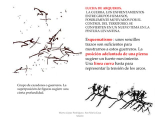 LUCHA DE ARQUEROS.
LA GUERRA, LOS ENFRENTAMIENTOS
ENTRE GRUPOS HUMANOS,
POSIBLEMENTE MOTIVADOS POR EL
CONTROL DEL TERRITORIO, SE
CONVIERTEN EN UN NUEVO TEMA EN LA
PINTURA LEVANTINA.
Esquematismo : unos sencillos
trazos son suficientes para
mostrarnos a estos guerreros. La
posición adelantada de una pierna
sugiere un fuerte movimiento.
Una línea curva basta para
representar la tensión de los arcos.
Marta López Rodríguez. Ave María Casa
Madre
43
Grupo de cazadores o guerreros. La
superposición de figuras sugiere una
cierta profundidad.
 