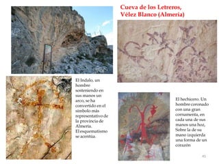 Cueva de los Letreros,
Vélez Blanco (Almería)
El Indalo, un
hombre
sosteniendo en
sus manos un
arco, se ha
convertido en el
símbolo más
representativo de
la provincia de
Almería.
El esquematismo
se acentúa.
45
El hechicero. Un
hombre coronado
con una gran
cornamenta, en
cada una de sus
manos una hoz,
Sobre la de su
mano izquierda
una forma de un
corazón
 