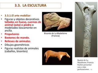 3.3. LA ESCULTURA
• 3.3.1.El arte mobiliar:
• Figuras y objetos decorativos
tallados en hueso, cuernos de
animal (asta) o piedra o
modelados toscamente en
arcilla.
• Propulsores
• Bastones de mando.
• Relieves de animales
• Dibujos geométricos
• Figuras realistas de animales
(caballos, bisontes)
Bastón de La
Madeleine, Francia.
Suelen presentar
una o más
Bisonte de La Madeleine
(Francia)
perforaciones. 46
 