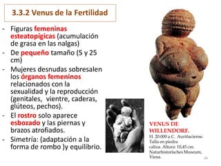 3.3.2 Venus de la Fertilidad
- Figuras femeninas
esteatopígicas (acumulación
de grasa en las nalgas)
- De pequeño tamaño (5 y 25
cm)
- Mujeres desnudas sobresalen
los órganos femeninos
relacionados con la
sexualidad y la reproducción
(genitales, vientre, caderas,
glúteos, pechos).
- El rostro solo aparece
esbozado y las piernas y
brazos atrofiados.
- Simetría: (adaptación a la
forma de rombo )y equilibrio.
VENUS DE
WILLENDORF.
H. 20.000 a.C. Auriñaciense.
Talla en piedra
caliza. Altura: 10,45 cm.
Naturhistorisches Museum,
Viena. 49
 