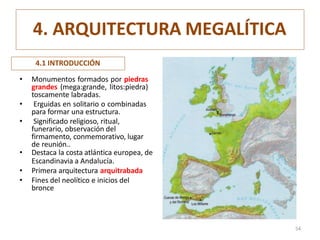 4. ARQUITECTURA MEGALÍTICA
• Monumentos formados por piedras
grandes (mega:grande, litos:piedra)
toscamente labradas.
• Erguidas en solitario o combinadas
para formar una estructura.
• Significado religioso, ritual,
funerario, observación del
firmamento, conmemorativo, lugar
de reunión..
• Destaca la costa atlántica europea, de
Escandinavia a Andalucía.
• Primera arquitectura arquitrabada
• Fines del neolítico e inicios del
bronce
4.1 INTRODUCCIÓN
54
 
