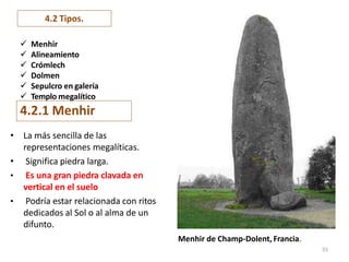 4.2.1 Menhir
• La más sencilla de las
representaciones megalíticas.
• Significa piedra larga.
• Es una gran piedra clavada en
vertical en el suelo
• Podría estar relacionada con ritos
dedicados al Sol o al alma de un
difunto.
Menhir de Champ-Dolent, Francia.
55
4.2 Tipos.
 Menhir
 Alineamiento
 Crómlech
 Dolmen
 Sepulcro en galería
 Templo megalítico
 