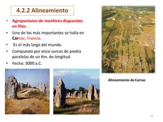 • Agrupaciones de menhires dispuestos
en filas.
• Uno de los más importantes se halla en
Carnac, Francia.
• Es el más largo del mundo.
• Compuesto por once surcos de piedra
paralelas de un Km. de longitud.
• Fecha: 3000 a.C.
Alineamiento de Carnac
4.2.2 Alineamiento
56
 