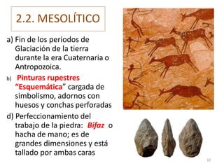 2.2. MESOLÍTICO
a) Fin de los periodos de
Glaciación de la tierra
durante la era Cuaternaria o
Antropozoica.
b) Pinturas rupestres
“Esquemática” cargada de
simbolismo, adornos con
huesos y conchas perforadas
d) Perfeccionamiento del
trabajo de la piedra: Bifaz o
hacha de mano; es de
grandes dimensiones y está
tallado por ambas caras
10
 