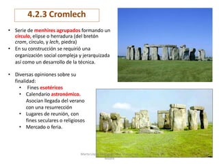 57
4.2.3 Cromlech
• Serie de menhires agrupados formando un
círculo, elipse o herradura (del bretón
crom, círculo, y lech, piedra)
• En su construcción se requirió una
organización social compleja y jerarquizada
así como un desarrollo de la técnica.
• Diversas opiniones sobre su
finalidad:
• Fines esotéricos
• Calendario astronómico.
Asocian llegada del verano
con una resurrección
• Lugares de reunión, con
fines seculares o religiosos
• Mercado o feria.
Marta López Rodríguez. Ave María Casa
Madre
 