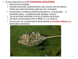 • El más importante es el DE STONEHENGE (INGLATERRA)
• Monumento complejo
• Variados elementos arquitectónicos: dos círculos, dos herraduras,
trilitos (una pieza horizontal sujeta por tres verticales)
• Construidos en piedra de distinta procedencia, muy pesadas - 4
toneladas aprox.-, cuidadosamente labradas –éntasis- .
• Su eje principal orientado al sol en el solsticio de verano.
• Tres fases constructivas entre el 2800 a.C. y el 1100 a.C.
• Se cree que era un observatorio desde donde se preveían eclipses y se
elaboraban calendarios
58
 