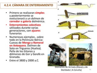 4.2.4. CÁMARA DE ENTERRAMIENTO
• Primero se realizaran simples
y posteriormente se
evolucionará a un dolmen de
corredor o galería dolménica.
• Enterramientos colectivos
utilizados durante varias
generaciones, con ajuares
funerarios
• Numerosos ejemplos , sobre
todo en la Península Ibérica:
Cuevas de Menga y Romeral
en Antequera. Dolmen de
Soto en Trigueros (Huelva).
Peña de los Gitanos y
dólmenes de Gor y Gorafe en
Granada.
• Entre el 3800 y 2000 a.C.
Dólmenes de Arrízala (Álava) y de
Dombate ( A Coruña) 61
 