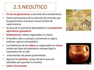 2.3.NEOLÍTICO
• Fin de las glaciaciones y aumento de la temperatura.
• Como consecuencia de la extinción de animales por
las glaciaciones se buscan nuevas formas de
supervivencia.
• Se pasa de la economía depredadora a la productiva:
agricultura y ganadería.
• Sedentarismo: aldeas organizadas en clanes
• El hombre viste su cuerpo y ornamenta su figura
(collares, ajorcas y brazaletes) .
• Los habitantes de las aldeas se organizaban en clanes
unidos por lazos de parentesco siempre bajo la
supremacía de un jefe.
• Instrumentos de piedra pulimentada.
• Aparece la cerámica: vasijas de barro que son
utilizadas para guardar la cosecha.
• Culto a los muertos 11
 