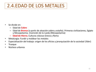 2.4.EDAD DE LOS METALES
• Se divide en:
– Edad de Cobre
– Edad de Bronce (a partir de aleación cobre y estaño). Primeras civilizaciones, Egipto
y Mesopotamia. Invención de la rueda (Mesopotamia)
– Edad de Hierro. Culturas clásicas Grecia y Roma
• Metalurgia: Fundir y moldear los metales
• Especialización del trabajo: origen de los oficios y jerarquización de la sociedad (líder)
• Trueque
• Núcleos urbanos
12
 