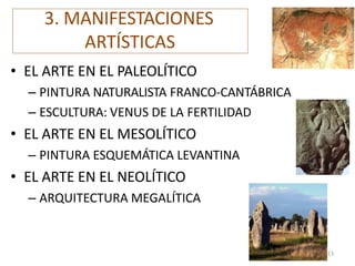 3. MANIFESTACIONES
ARTÍSTICAS
• EL ARTE EN EL PALEOLÍTICO
– PINTURA NATURALISTA FRANCO-CANTÁBRICA
– ESCULTURA: VENUS DE LA FERTILIDAD
• EL ARTE EN EL MESOLÍTICO
– PINTURA ESQUEMÁTICA LEVANTINA
• EL ARTE EN EL NEOLÍTICO
– ARQUITECTURA MEGALÍTICA
13
 