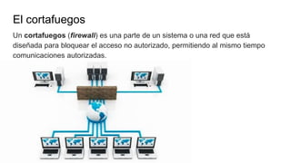 El cortafuegos
Un cortafuegos (firewall) es una parte de un sistema o una red que está
diseñada para bloquear el acceso no autorizado, permitiendo al mismo tiempo
comunicaciones autorizadas.
 