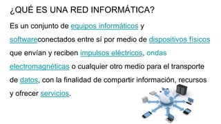 ¿QUÉ ES UNA RED INFORMÁTICA?
Es un conjunto de equipos informáticos y
softwareconectados entre sí por medio de dispositivos físicos
que envían y reciben impulsos eléctricos, ondas
electromagnéticas o cualquier otro medio para el transporte
de datos, con la finalidad de compartir información, recursos
y ofrecer servicios.
 