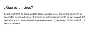 ¿Qué es un virus?
Es un programa de computadora confeccionado en el anonimato que tiene la
capacidad de reproducirse y transmitirse independientemente de la voluntad del
operador y que causa alteraciones más o menos graves en el funcionamiento de
la computadora.
 