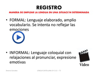 REGISTRO 
MANERA DE EMPLEAR LA LENGUA EN UNA SITUACIÓN DETERMINADA 
• FORMAL: Lenguaje elaborado, amplio 
vocabulario. Se intenta no reflejar las 
emociones 
• INFORMAL: Lenguaje coloquial con 
relajaciones al pronunciar, expresiones 
emotivas 
Antonia González LENGUA CASTELLANA 2º E.S.O. – T2 
 