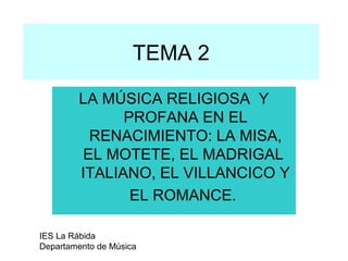 TEMA 2

        LA MÚSICA RELIGIOSA Y
              PROFANA EN EL
         RENACIMIENTO: LA MISA,
        EL MOTETE, EL MADRIGAL
        ITALIANO, EL VILLANCICO Y
               EL ROMANCE.

IES La Rábida
Departamento de Música
 