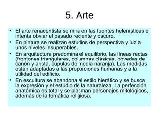 5. Arte El arte renacentista se mira en las fuentes helenísticas e intenta obviar el pasado reciente y oscuro. En pintura se realizan estudios de perspectiva y luz a unos niveles insuperables. En arquitectura predomina el equilibrio, las líneas rectas (frontones triangulares, columnas clásicas, bóvedas de cañón y arista, cúpulas de media naranja). Las medidas están adaptadas a las proporciones humanas y a la utilidad del edificio. En escultura se abandona el estilo hierático y se busca la expresión y el estudio de la naturaleza. La perfección anatómica es total y se plasman personajes mitológicos, además de la temática religiosa. 