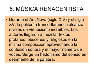 5. MÚSICA RENACENTISTA Durante el Ars Nova (siglo XIV) y el siglo XV, la polifonía franco-flamenca alcanzó niveles de virtuosismo increíbles. Los autores llegaron a mezclar textos profanos, obscenos y religiosos en la misma composición aprovechando la confusión sonora y el mayor número de voces. Surge un hedonismo del sonido en detrimento de la palabra. 