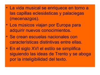 La vida musical se enriquece en torno a las capillas eclesiásticas y palaciegas (mecenazgos). Los músicos viajan por Europa para adquirir nuevos conocimientos. Se crean escuelas nacionales con características distintivas entre ellas. En el siglo XVI el estilo se simplifica siguiendo las ideas de Trento y se aboga por la inteligibilidad del texto. 
