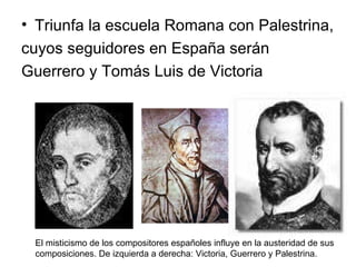 Triunfa la escuela Romana con Palestrina, cuyos seguidores en España serán  Guerrero y Tomás Luis de Victoria El misticismo de los compositores españoles influye en la austeridad de sus  composiciones. De izquierda a derecha: Victoria, Guerrero y Palestrina. 