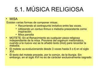 5.1. MÚSICA RELIGIOSA MISA Existen varias formas de componer misas: Recurriendo al contrapunto imitativo entre las voces. Utilizando un  cantus firmus  o melodía preexistente como inspiración.  Misa parodia MOTETE :  En el Renacimiento es cualquier pieza religiosa independiente de la misa. Proviene del organum melismático, cuando a la nueva voz se le añadió texto (mot) para recordar la melodía. El motete va evolucionando desde 3 voces hasta 5 o 6 en el siglo XVI.  El texto del motete procede, por lo común, de la liturgia. Sin embargo, en el siglo XVI no es de carácter exclusivamente sagrado. 