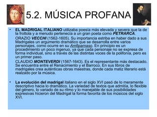 5.2. MÚSICA PROFANA EL MADRIGAL ITALIANO  utilizaba poesía más elevada y severa que la de la frottola y a menudo pertenecía a un gran poeta como  PETRARCA .  ORAZIO  VECCHI  (1562-1605). Su importancia estriba en haber dado a sus Madrigales un argumento dramático que se desarrolla entre varios personajes, como ocurre en su  Amfiparnaso . En principio es un procedimiento un poco ingenuo, ya que cada personaje no se expresa de forma individual, sino a través de las distintas voces de la polifonía, pero es un primer paso. CLAUDIO  MONTEVERDI  (1567-1643). Es el representante más destacado. Se encuentra entre el Renacimiento y el Barroco. En sus libros de madrigales crea auténticas obras maestras, donde cada matiz literario está realzado por la música. La evolución del madrigal  italiano en el siglo XVI pasó de lo meramente descriptivo hacia lo dramático. La variedad de textos que admitía, lo flexible del género, lo variado de su ritmo y lo manejable de sus posibilidades expresivas hicieron del Madrigal la forma favorita de los músicos del siglo XVI. 