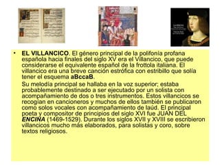 EL VILLANCICO . El género principal de la polifonía profana española hacia finales del siglo XV era el Villancico, que puede considerarse el equivalente español de la frottola italiana. El villancico era una breve canción estrófica con estribillo que solía tener el esquema  aBccaB .  Su melodía principal se hallaba en la voz superior; estaba probablemente destinado a ser ejecutado por un solista con acompañamiento de dos o tres instrumentos. Estos villancicos se recogían en cancioneros y muchos de ellos también se publicaron como solos vocales con acompañamiento de laúd. El principal poeta y compositor de principios del siglo XVI fue JUAN DEL  ENCINA  (1469-1529). Durante los siglos XVII y XVIII se escribieron villancicos mucho más elaborados, para solistas y coro, sobre textos religiosos. 
