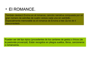 El ROMANCE. También destacó Encina en el romance, canción narrativa compuesta por un gran número de estrofas de cuatro versos cada una sin estribillo. Especialmente memorable es el romance de Encina a tres  Qu’es de ti desconsolado. Pueden ser del tipo épico (procedentes de los cantares de gesta) o líricos (de la pastorela provenzal). Están recogidos en pliegos sueltos, libros, cancioneros o romanceros.  