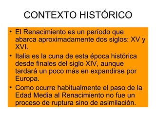 CONTEXTO HISTÓRICO El Renacimiento es un período que abarca aproximadamente dos siglos: XV y XVI. Italia es la cuna de esta época histórica desde finales del siglo XIV, aunque tardará un poco más en expandirse por Europa. Como ocurre habitualmente el paso de la Edad Media al Renacimiento no fue un proceso de ruptura sino de asimilación. 