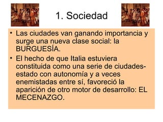 1. Sociedad Las ciudades van ganando importancia y surge una nueva clase social: la BURGUESÍA.  El hecho de que Italia estuviera constituida como una serie de ciudades-estado con autonomía y a veces enemistadas entre sí, favoreció la aparición de otro motor de desarrollo: EL MECENAZGO. 
