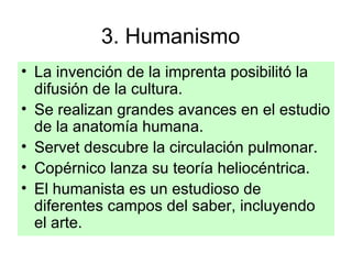 3. Humanismo  La invención de la imprenta posibilitó la difusión de la cultura. Se realizan grandes avances en el estudio de la anatomía humana. Servet descubre la circulación pulmonar. Copérnico lanza su teoría heliocéntrica. El humanista es un estudioso de diferentes campos del saber, incluyendo el arte. 