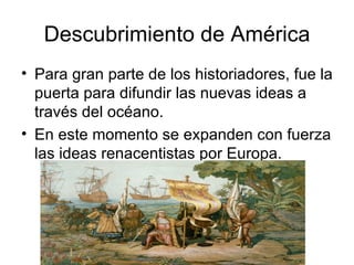 Descubrimiento de América Para gran parte de los historiadores, fue la puerta para difundir las nuevas ideas a través del océano.  En este momento se expanden con fuerza las ideas renacentistas por Europa.  