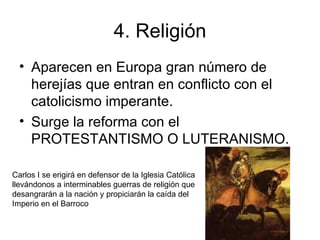 4. Religión Aparecen en Europa gran número de herejías que entran en conflicto con el catolicismo imperante. Surge la reforma con el PROTESTANTISMO O LUTERANISMO. Carlos I se erigirá en defensor de la Iglesia Católica llevándonos a interminables guerras de religión que desangrarán a la nación y propiciarán la caída del  Imperio en el Barroco 