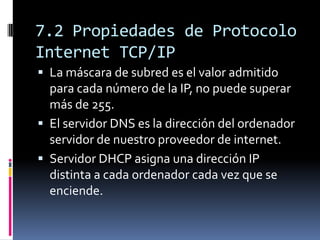 7.2 Propiedades de Protocolo
Internet TCP/IP
 La máscara de subred es el valor admitido
  para cada número de la IP, no puede superar
  más de 255.
 El servidor DNS es la dirección del ordenador
  servidor de nuestro proveedor de internet.
 Servidor DHCP asigna una dirección IP
  distinta a cada ordenador cada vez que se
  enciende.
 