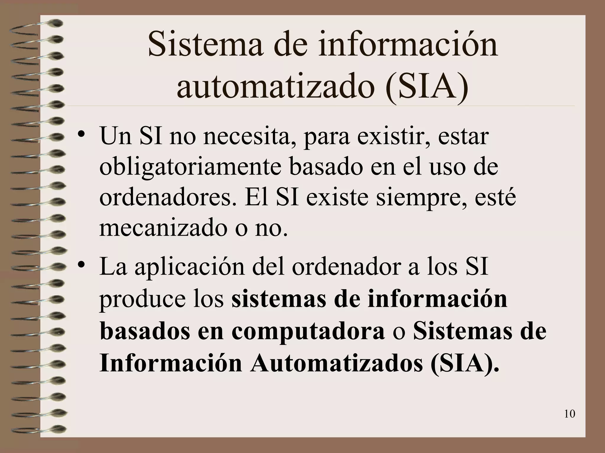 Sistema de información automatizado (SIA) Un SI no necesita, para existir, estar obligatoriamente basado en el uso de ordenadores. El SI existe siempre, esté mecanizado o no. La aplicación del ordenador a los SI produce los  sistemas de información basados en computadora  o  Sistemas de Información Automatizados (SIA). 