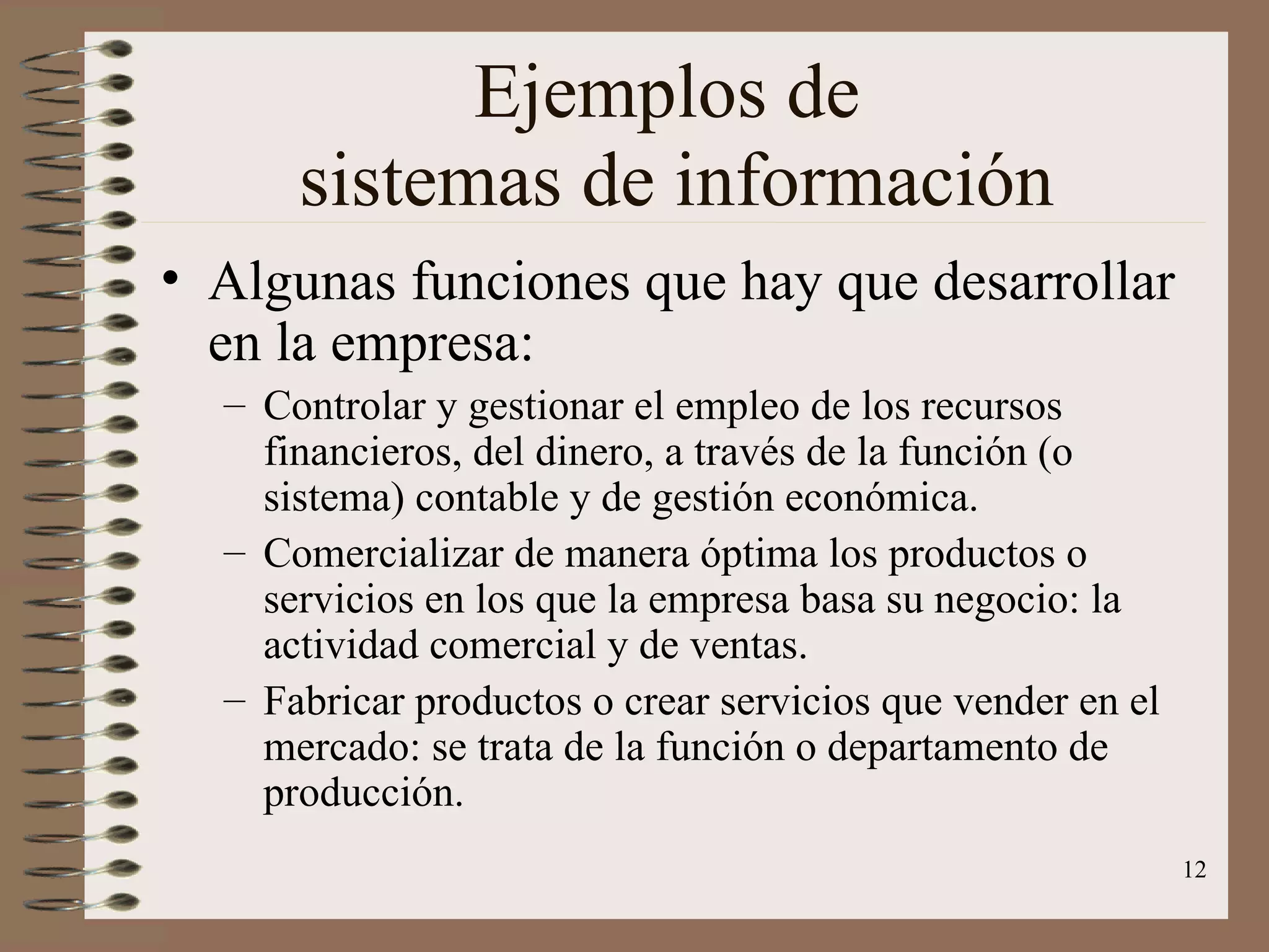 Ejemplos de  sistemas de información Algunas funciones que hay que desarrollar en la empresa: Controlar y gestionar el empleo de los recursos financieros, del dinero, a través de la función (o sistema) contable y de gestión económica. Comercializar de manera óptima los productos o servicios en los que la empresa basa su negocio: la actividad comercial y de ventas. Fabricar productos o crear servicios que vender en el mercado: se trata de la función o departamento de producción. 