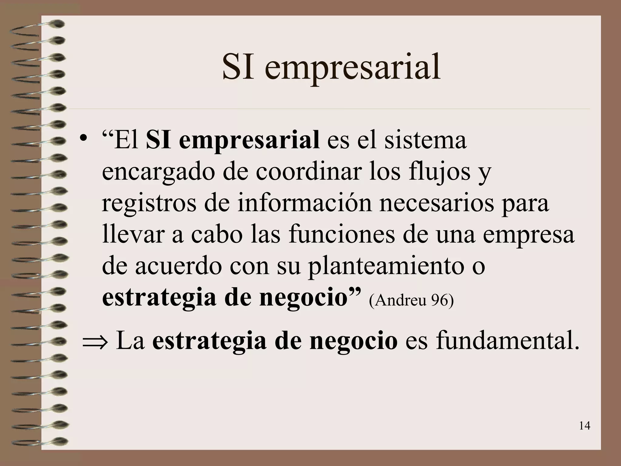 SI empresarial “ El  SI empresarial  es el sistema encargado de coordinar los flujos y registros de información necesarios para llevar a cabo las funciones de una empresa de acuerdo con su planteamiento o  estrategia de negocio”  (Andreu 96)    La  estrategia de negocio  es fundamental. 